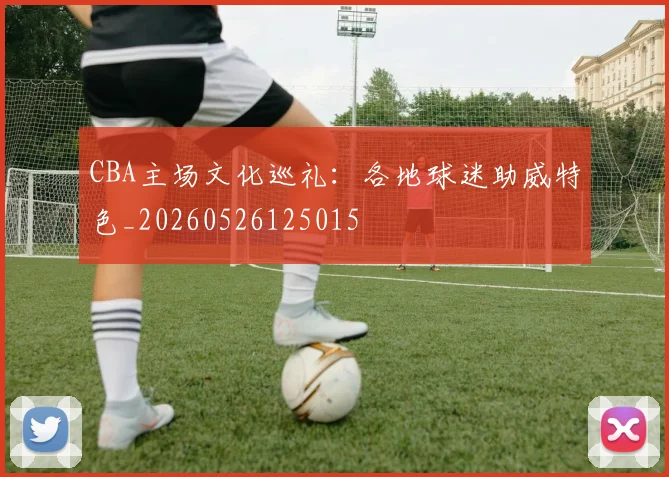 CBA主场文化巡礼:各地球迷助威特色_20260526125015